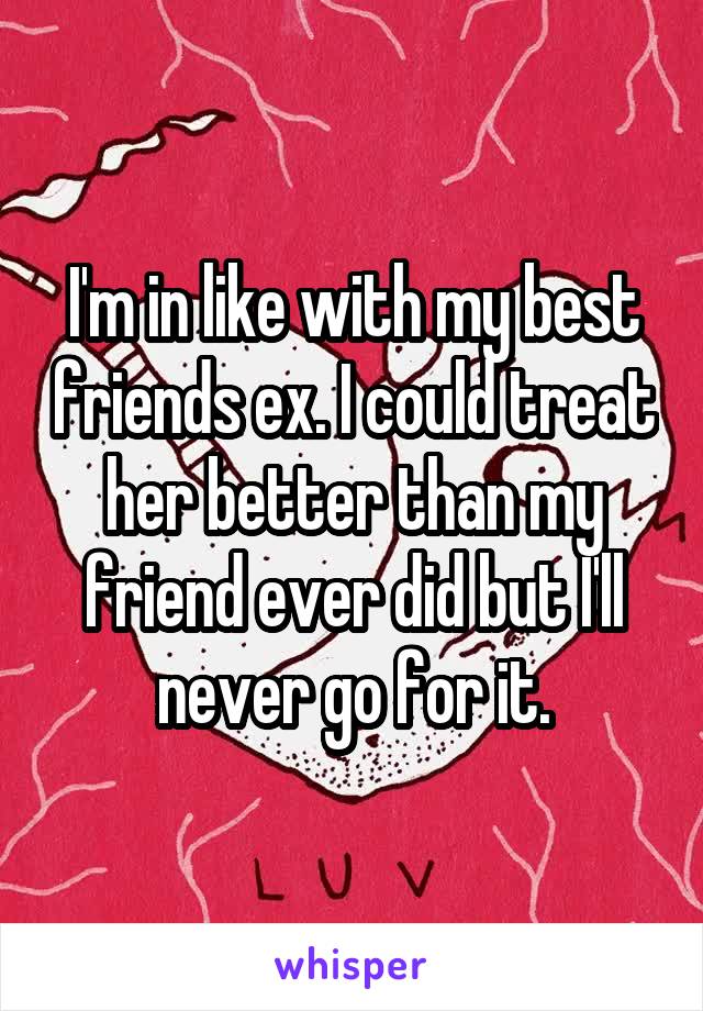 I'm in like with my best friends ex. I could treat her better than my friend ever did but I'll never go for it.