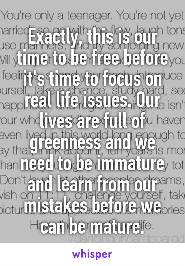 Exactly, this is our time to be free before it's time to focus on real life issues. Our lives are full of greenness and we need to be immature and learn from our mistakes before we can be mature.