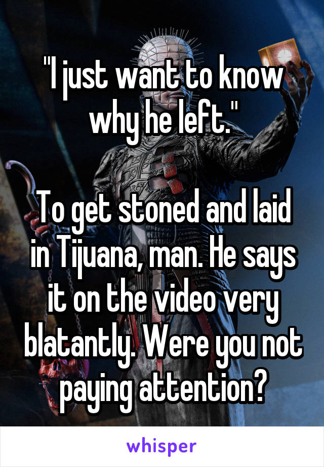 "I just want to know why he left."

To get stoned and laid in Tijuana, man. He says it on the video very blatantly. Were you not paying attention?