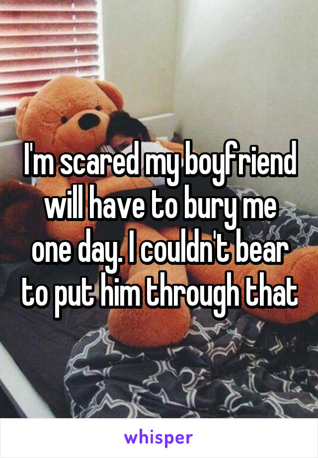 I'm scared my boyfriend will have to bury me one day. I couldn't bear to put him through that