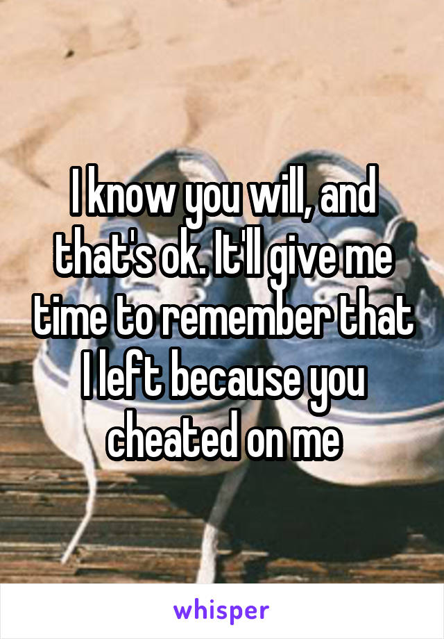 I know you will, and that's ok. It'll give me time to remember that I left because you cheated on me