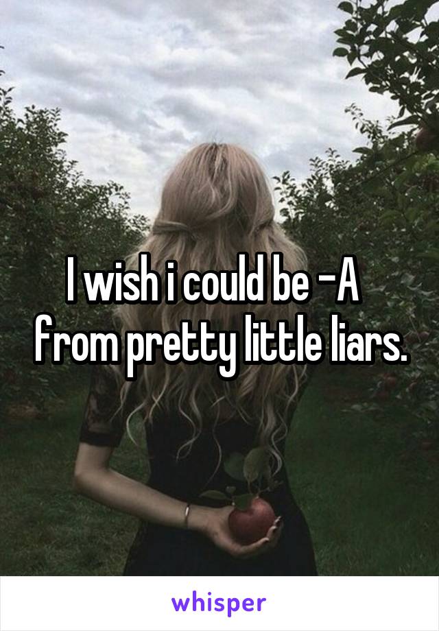 I wish i could be -A   from pretty little liars.