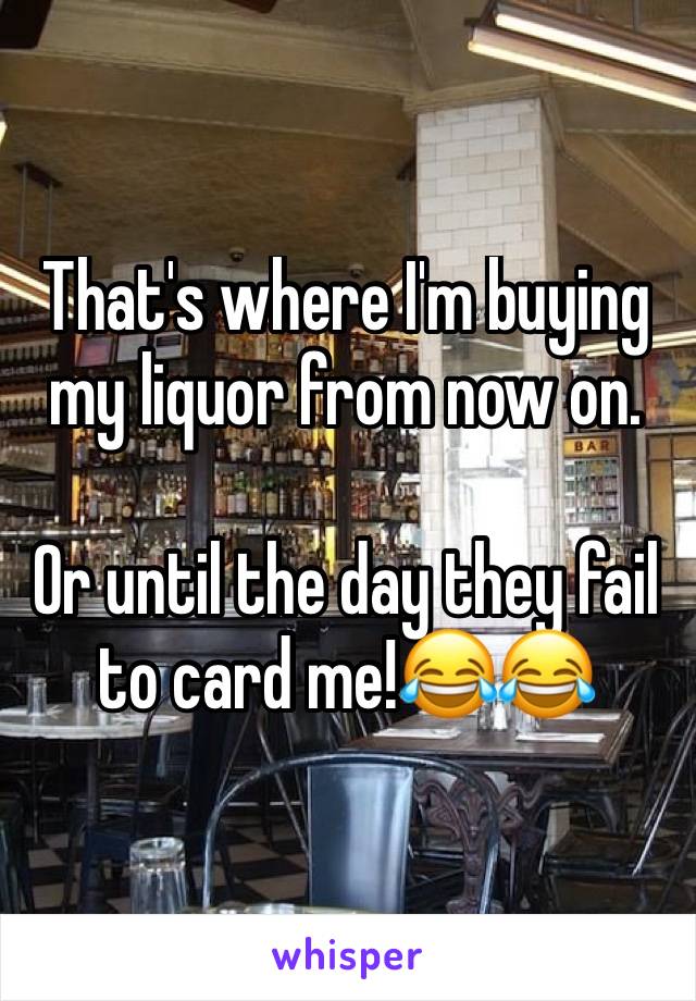 That's where I'm buying my liquor from now on.

Or until the day they fail to card me!😂😂