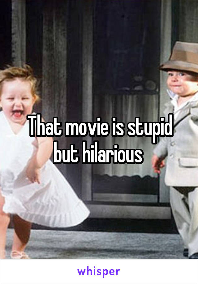 That movie is stupid but hilarious 