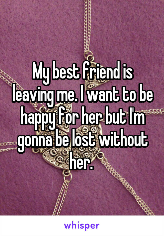 My best friend is leaving me. I want to be happy for her but I'm gonna be lost without her. 