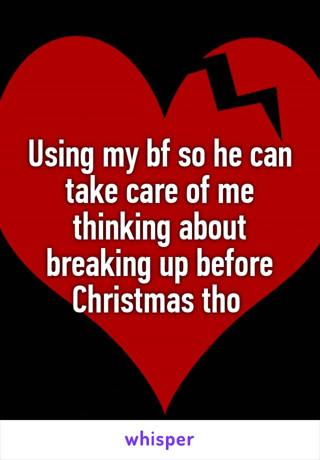 Using my bf so he can take care of me thinking about breaking up before Christmas tho 