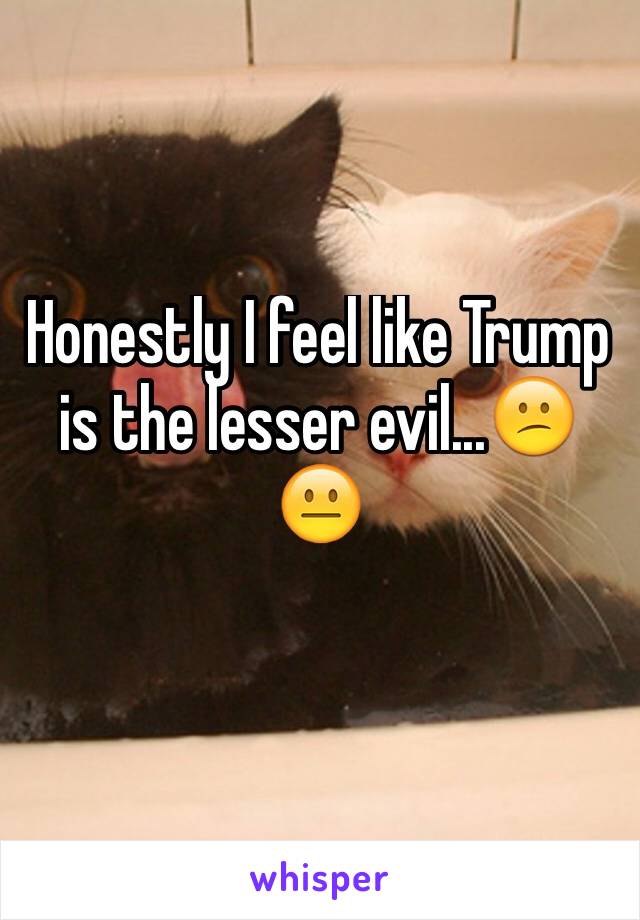 Honestly I feel like Trump is the lesser evil...😕😐