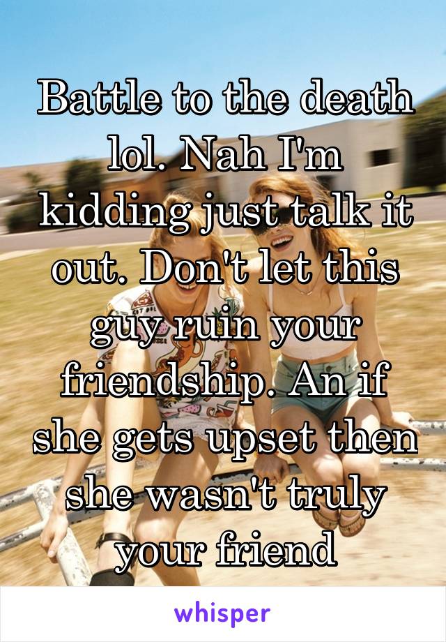 Battle to the death lol. Nah I'm kidding just talk it out. Don't let this guy ruin your friendship. An if she gets upset then she wasn't truly your friend