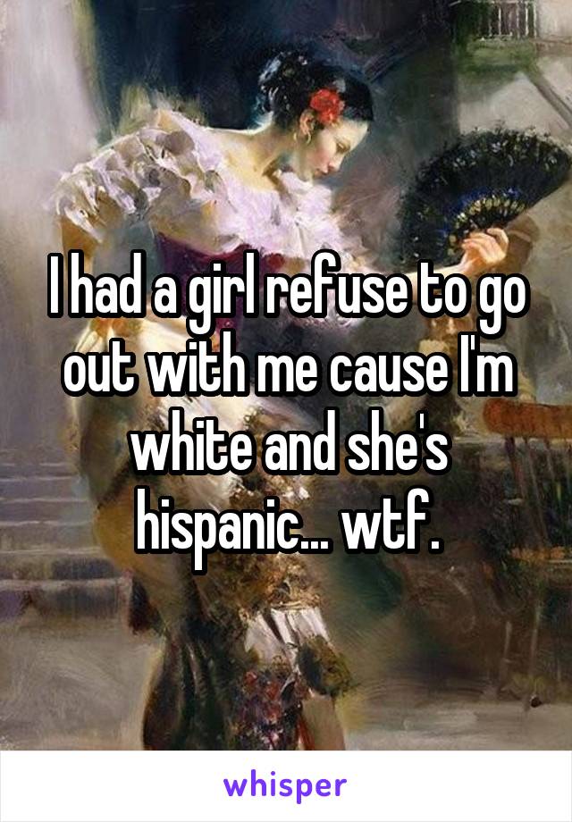I had a girl refuse to go out with me cause I'm white and she's hispanic... wtf.