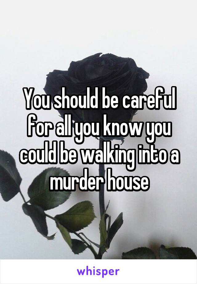 You should be careful for all you know you could be walking into a murder house