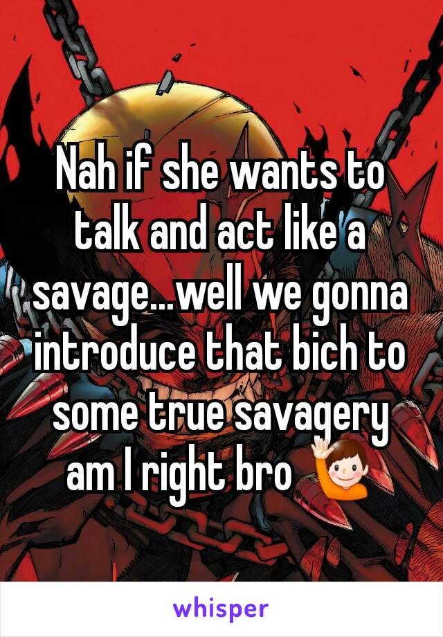 Nah if she wants to talk and act like a savage...well we gonna introduce that bich to some true savagery am I right bro 🙋
