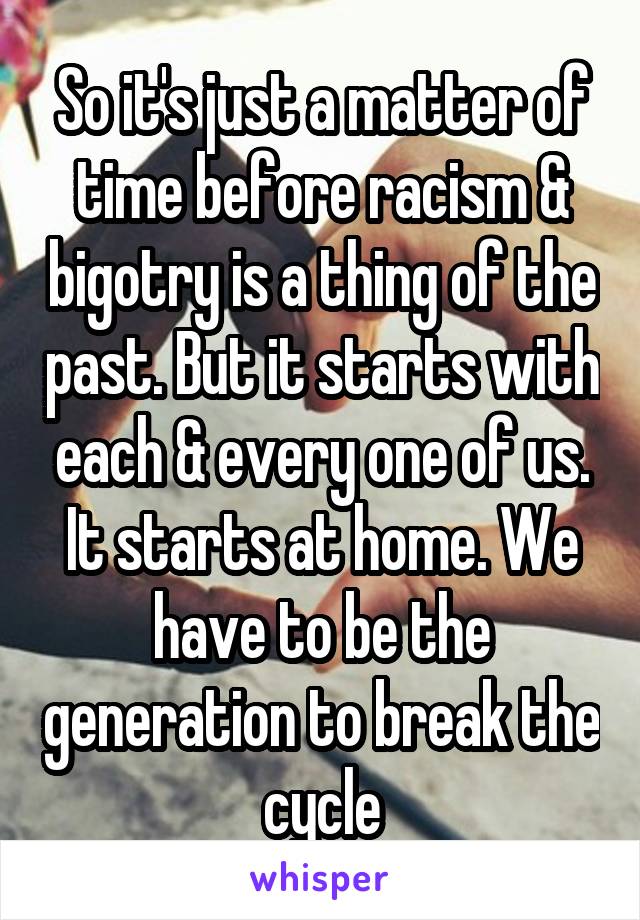 So it's just a matter of time before racism & bigotry is a thing of the past. But it starts with each & every one of us. It starts at home. We have to be the generation to break the cycle