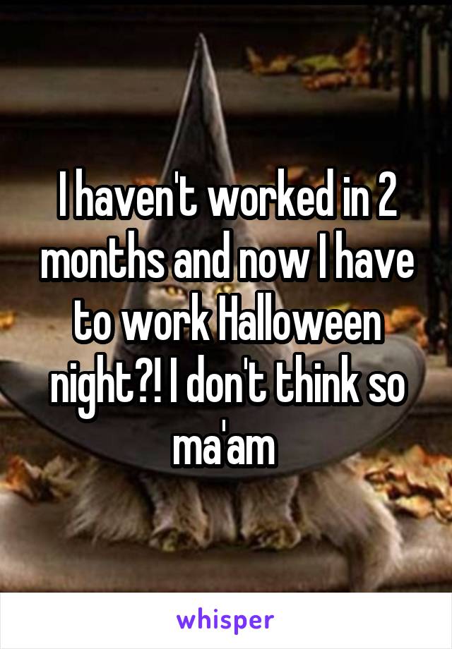 I haven't worked in 2 months and now I have to work Halloween night?! I don't think so ma'am 