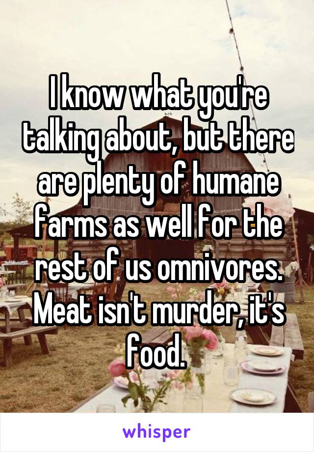 I know what you're talking about, but there are plenty of humane farms as well for the rest of us omnivores. Meat isn't murder, it's food. 