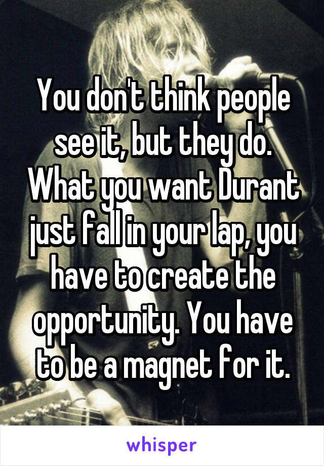 You don't think people see it, but they do. What you want Durant just fall in your lap, you have to create the opportunity. You have to be a magnet for it.