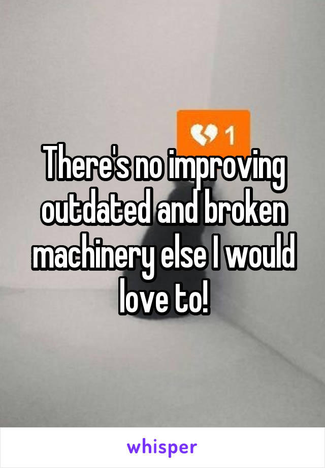 There's no improving outdated and broken machinery else I would love to!