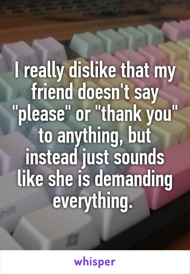 I really dislike that my friend doesn't say "please" or "thank you" to anything, but instead just sounds like she is demanding everything. 
