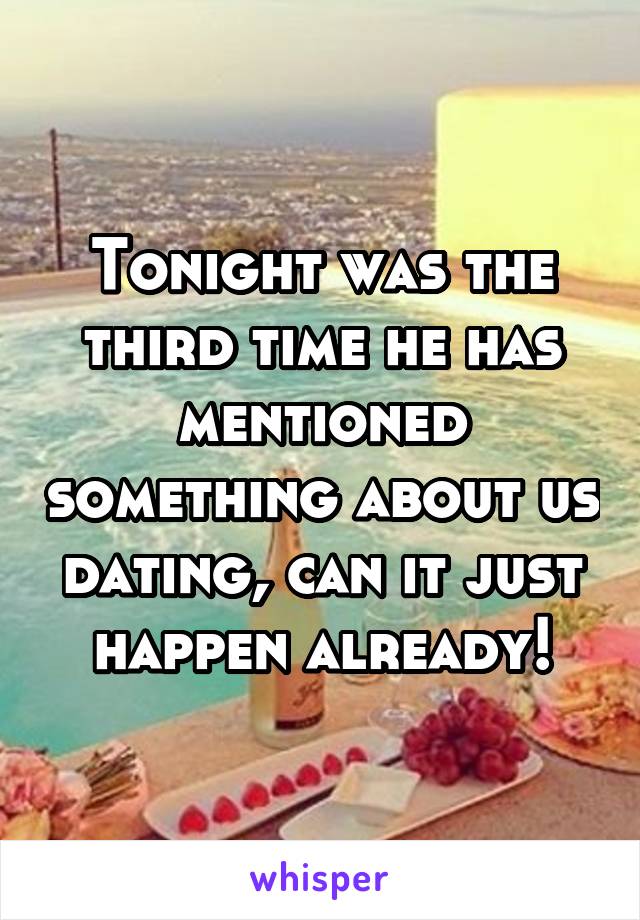 Tonight was the third time he has mentioned something about us dating, can it just happen already!
