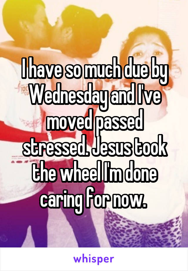 I have so much due by Wednesday and I've moved passed stressed. Jesus took the wheel I'm done caring for now. 