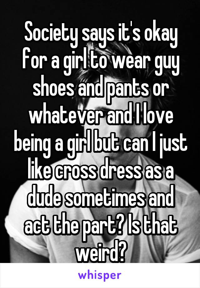 Society says it's okay for a girl to wear guy shoes and pants or whatever and I love being a girl but can I just like cross dress as a dude sometimes and act the part? Is that weird?