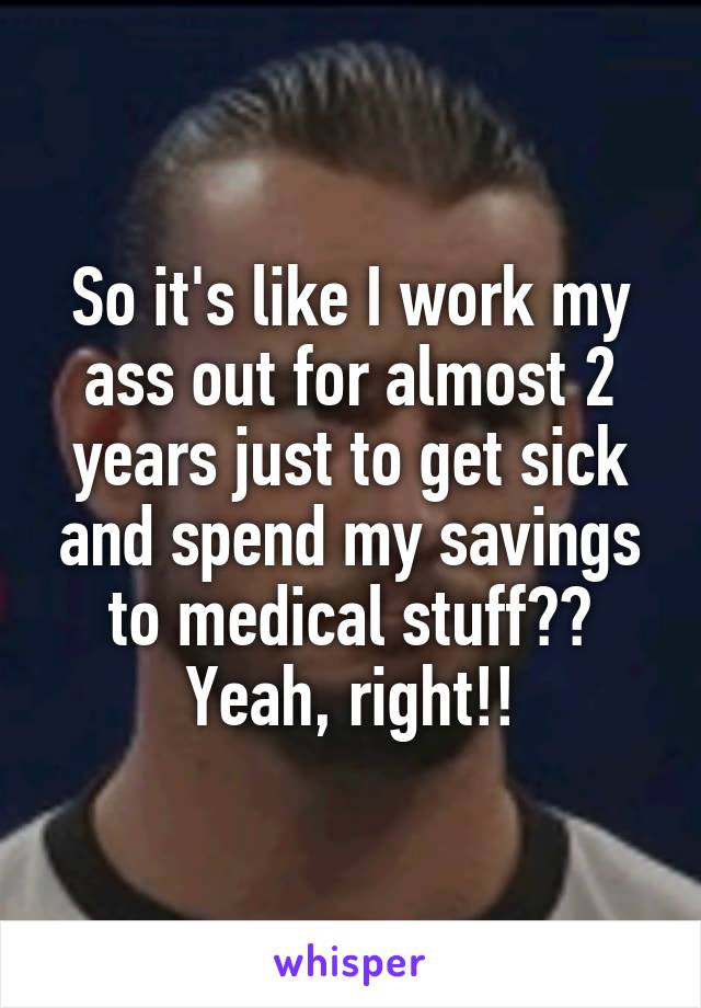 So it's like I work my ass out for almost 2 years just to get sick and spend my savings to medical stuff?? Yeah, right!!