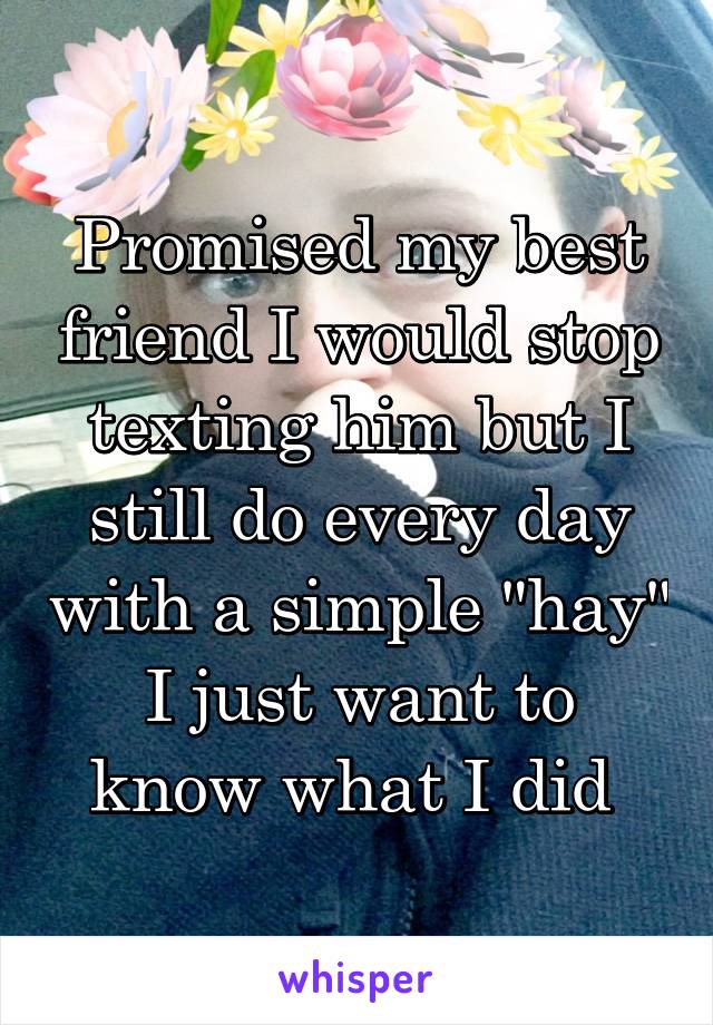 Promised my best friend I would stop texting him but I still do every day with a simple "hay"
I just want to know what I did 