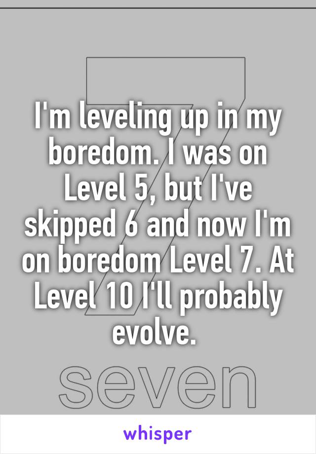 I'm leveling up in my boredom. I was on Level 5, but I've skipped 6 and now I'm on boredom Level 7. At Level 10 I'll probably evolve. 