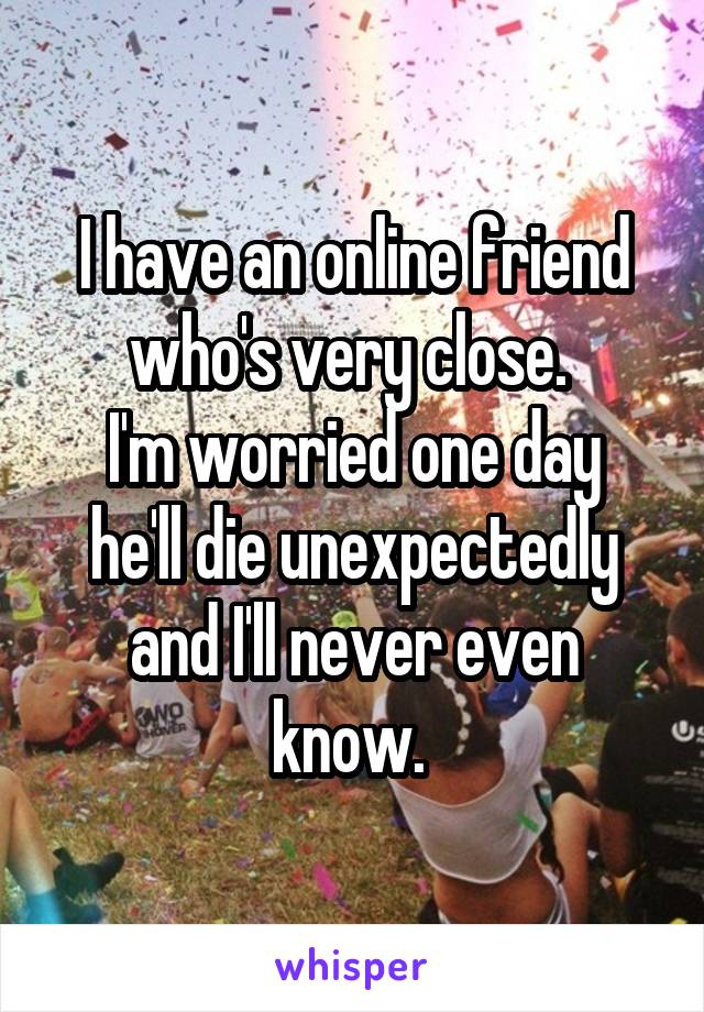 I have an online friend who's very close. 
I'm worried one day he'll die unexpectedly and I'll never even know. 
