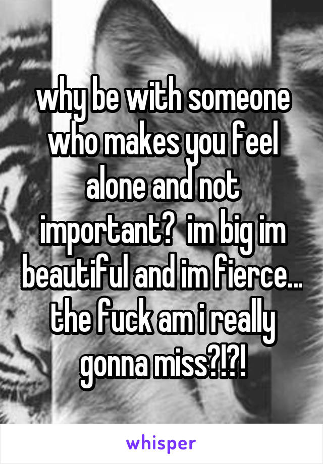 why be with someone who makes you feel alone and not important?  im big im beautiful and im fierce... the fuck am i really gonna miss?!?!