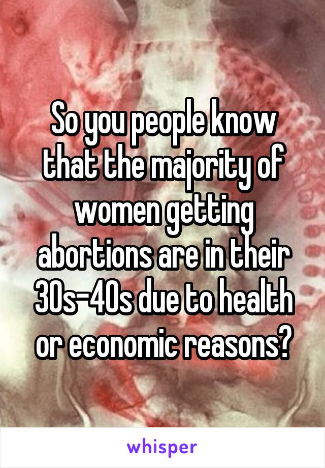 So you people know that the majority of women getting abortions are in their 30s-40s due to health or economic reasons?