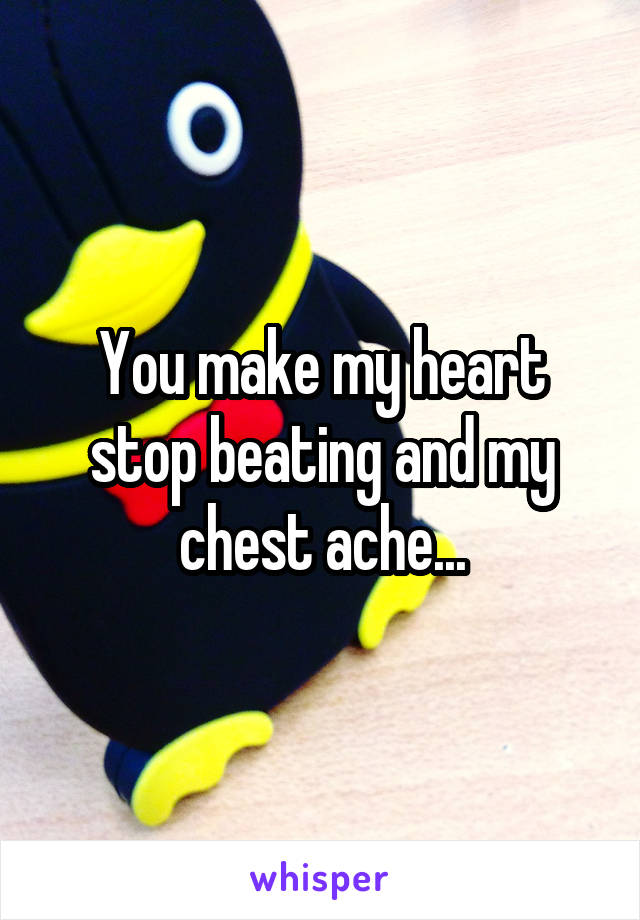 You make my heart stop beating and my chest ache...