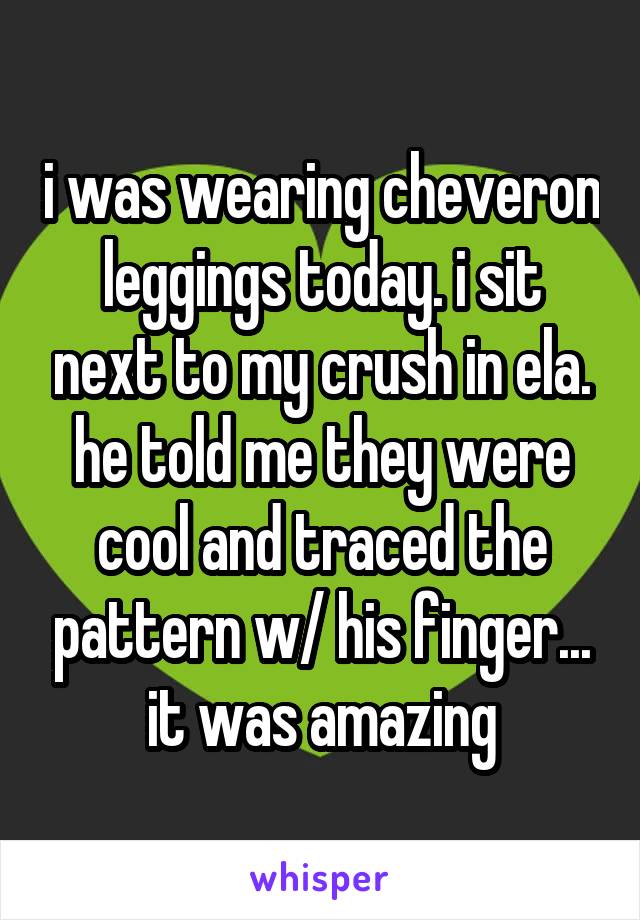 i was wearing cheveron leggings today. i sit next to my crush in ela. he told me they were cool and traced the pattern w/ his finger... it was amazing