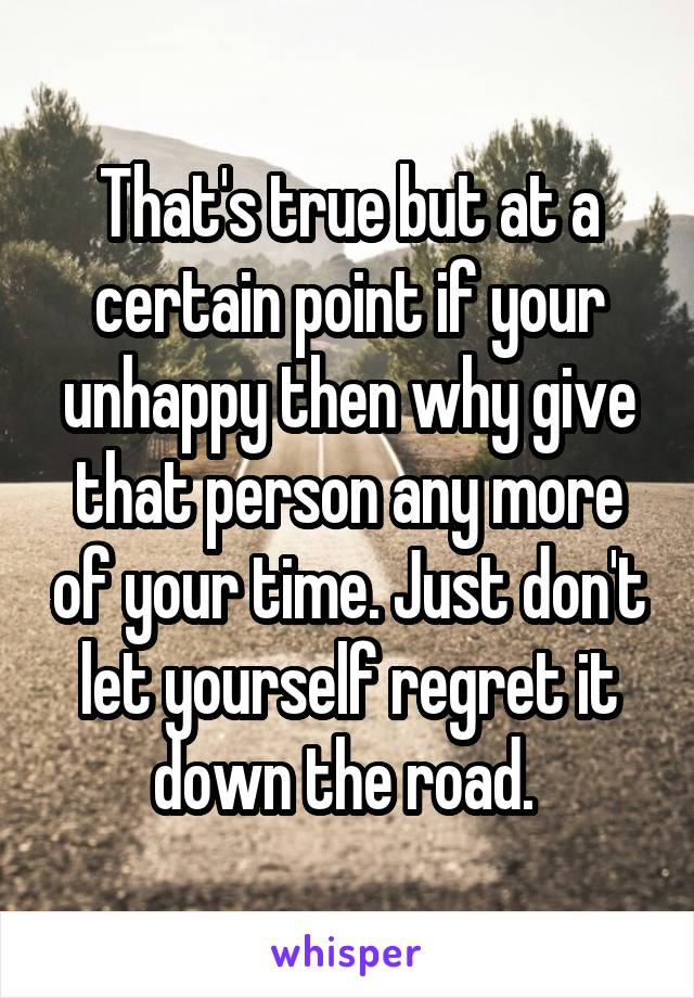 That's true but at a certain point if your unhappy then why give that person any more of your time. Just don't let yourself regret it down the road. 