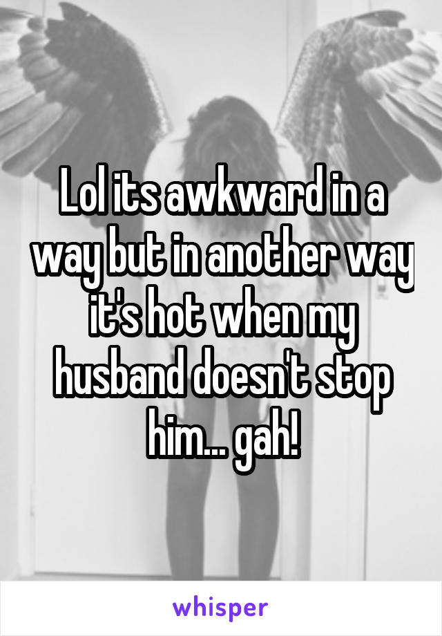 Lol its awkward in a way but in another way it's hot when my husband doesn't stop him... gah!