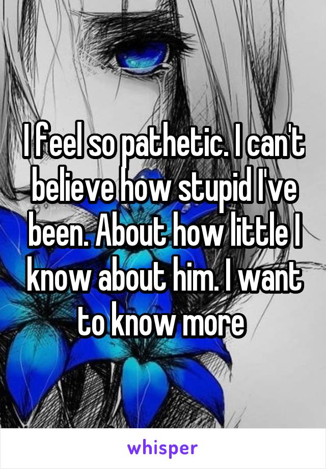 I feel so pathetic. I can't believe how stupid I've been. About how little I know about him. I want to know more 