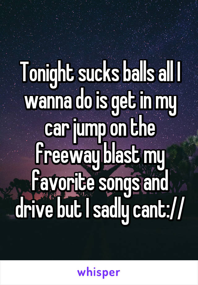 Tonight sucks balls all I wanna do is get in my car jump on the freeway blast my favorite songs and drive but I sadly cant://