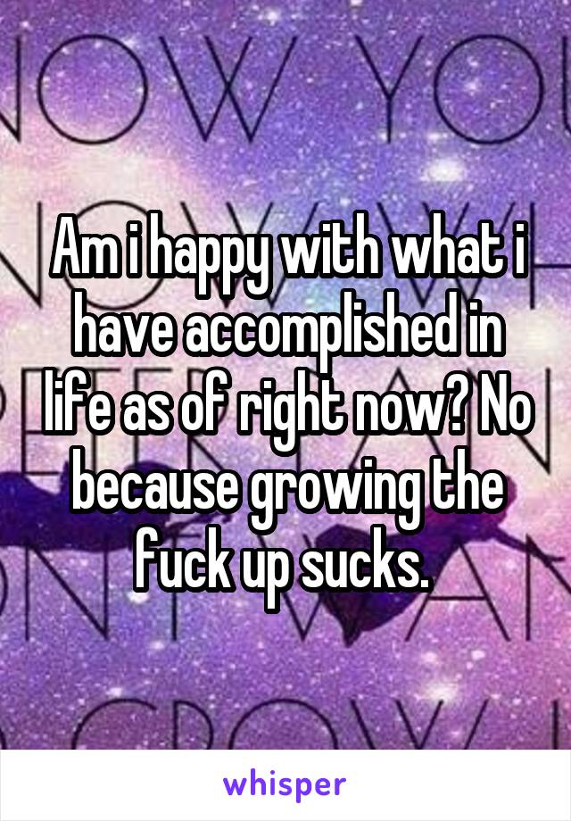 Am i happy with what i have accomplished in life as of right now? No because growing the fuck up sucks. 
