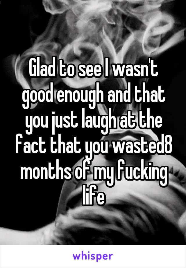 Glad to see I wasn't good enough and that you just laugh at the fact that you wasted8 months of my fucking life