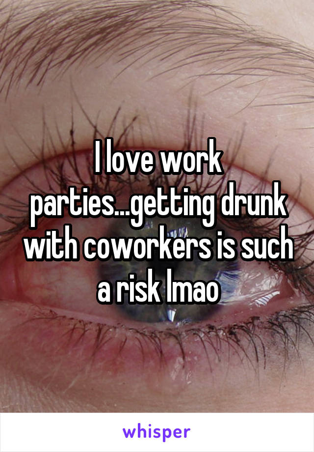 I love work parties...getting drunk with coworkers is such a risk lmao