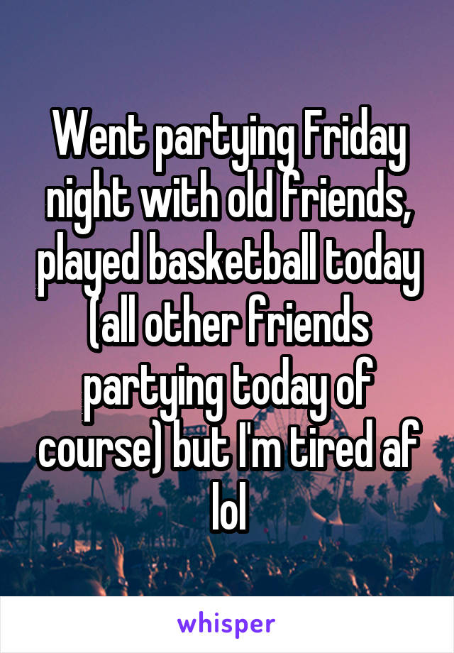 Went partying Friday night with old friends, played basketball today (all other friends partying today of course) but I'm tired af lol
