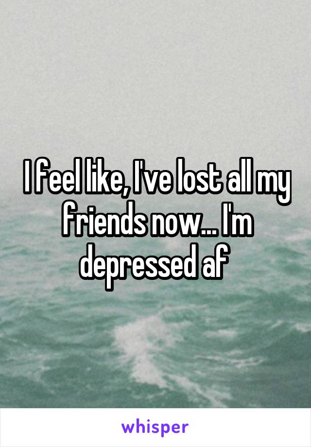 I feel like, I've lost all my friends now... I'm depressed af 