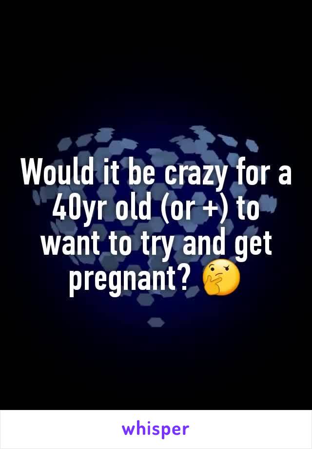 Would it be crazy for a 40yr old (or +) to want to try and get pregnant? 🤔