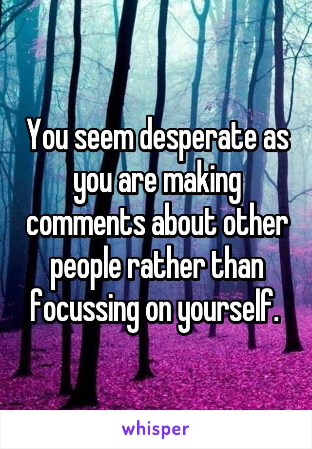 You seem desperate as you are making comments about other people rather than focussing on yourself. 