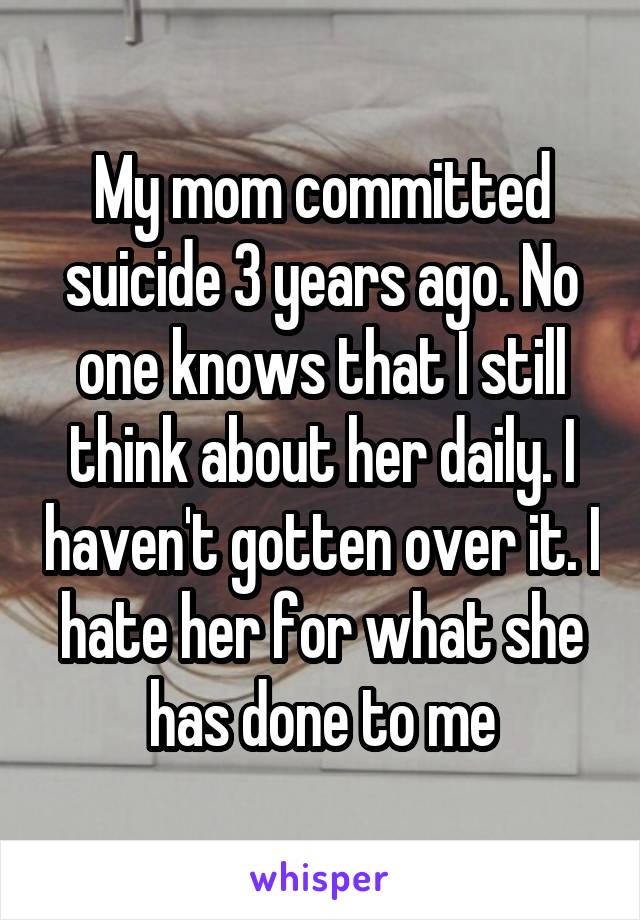 My mom committed suicide 3 years ago. No one knows that I still think about her daily. I haven't gotten over it. I hate her for what she has done to me