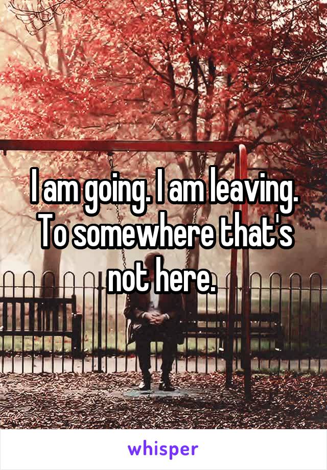 I am going. I am leaving. To somewhere that's not here. 