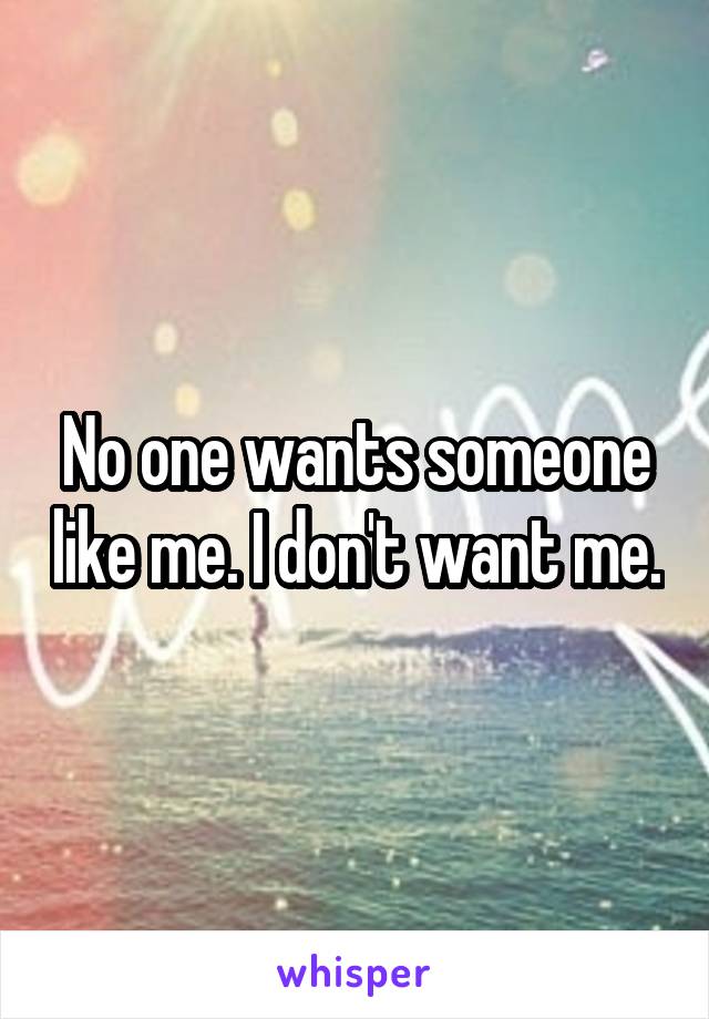 No one wants someone like me. I don't want me.