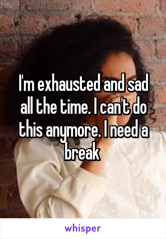 I'm exhausted and sad all the time. I can't do this anymore. I need a break 