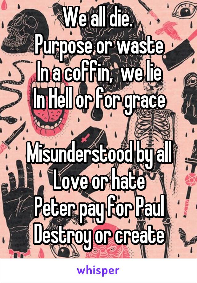 We all die. 
Purpose or waste
In a coffin,  we lie
In Hell or for grace

Misunderstood by all
Love or hate
Peter pay for Paul
Destroy or create
