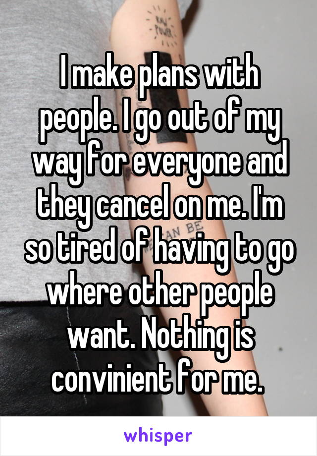 I make plans with people. I go out of my way for everyone and they cancel on me. I'm so tired of having to go where other people want. Nothing is convinient for me. 