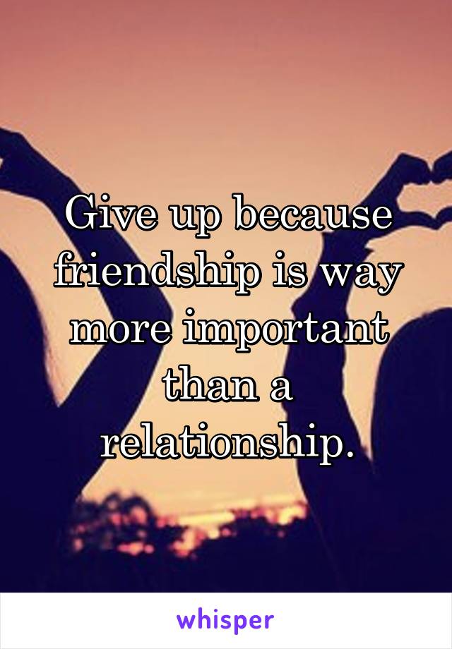 Give up because friendship is way more important than a relationship.